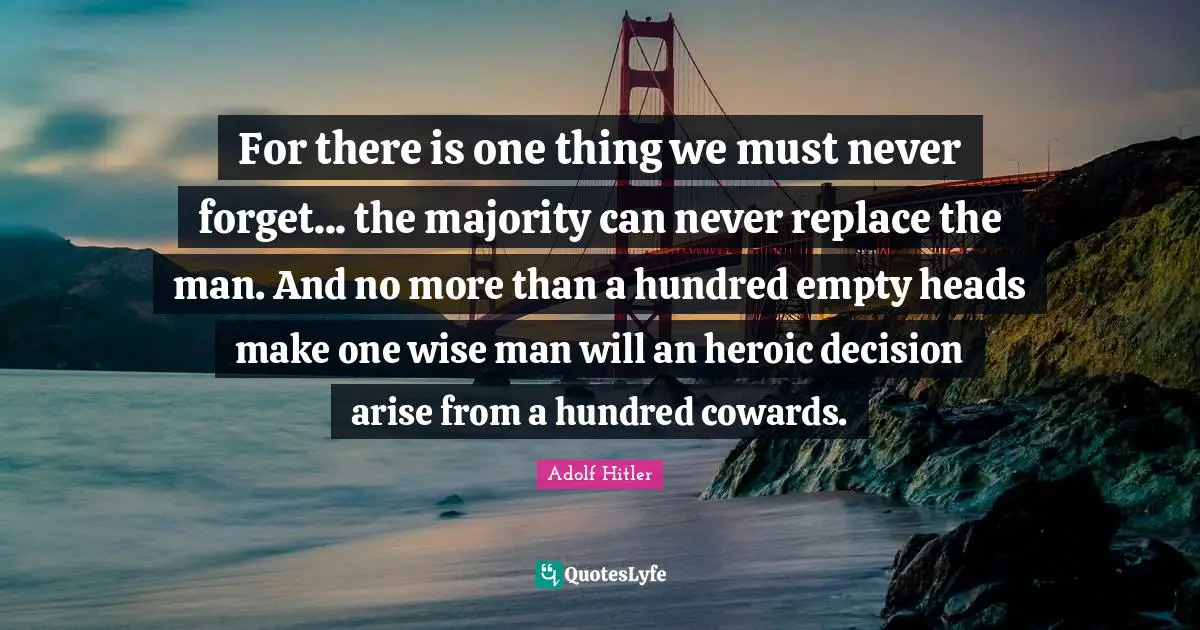 For there is one thing we must never forget... the majority can never replace the man. And no more than a hundred empty heads make one wise man will an heroic decision arise from a hundred cowards.