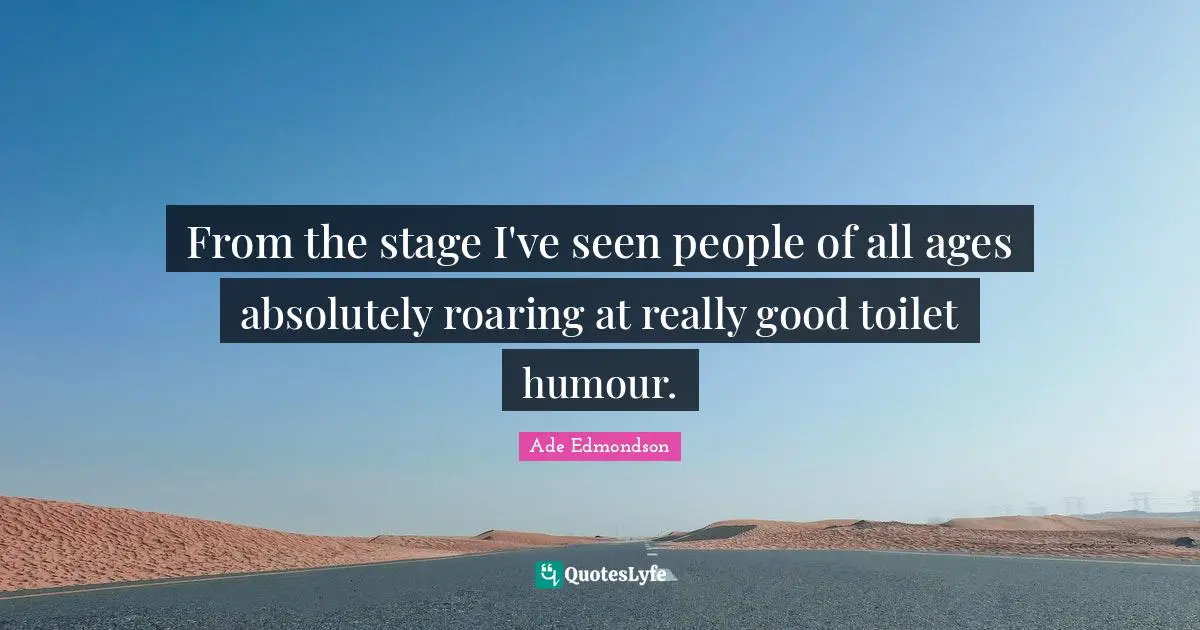 From the stage I've seen people of all ages absolutely roaring at really good toilet humour.