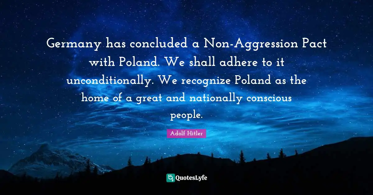 Poland Quotes: "Germany has concluded a Non-Aggression Pact with Poland. We shall adhere to it unconditionally. We recognize Poland as the home of a great and nationally conscious people."
