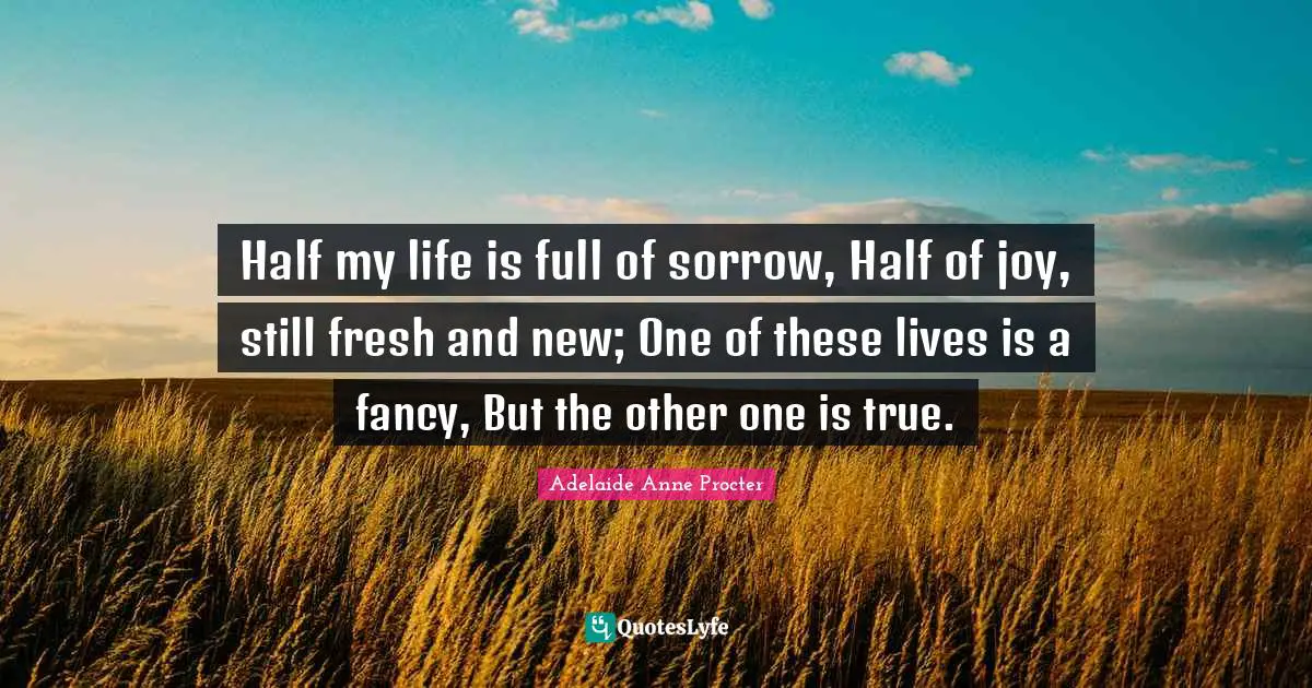 J. J. Procter Quotes: "Half my life is full of sorrow, Half of joy, still fresh and new; One of these lives is a fancy, But the other one is true."