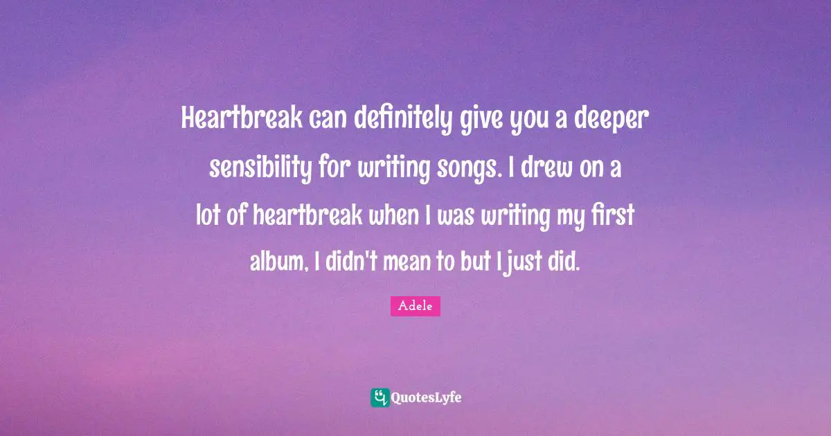 Adele Quotes: Heartbreak can definitely give you a deeper sensibility for writing songs. I drew on a lot of heartbreak when I was writing my first album, I didn't mean to but I just did.