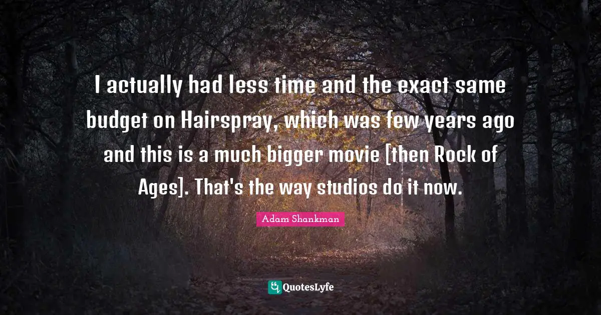 I actually had less time and the exact same budget on Hairspray, which was few years ago and this is a much bigger movie [then Rock of Ages]. That's the way studios do it now.