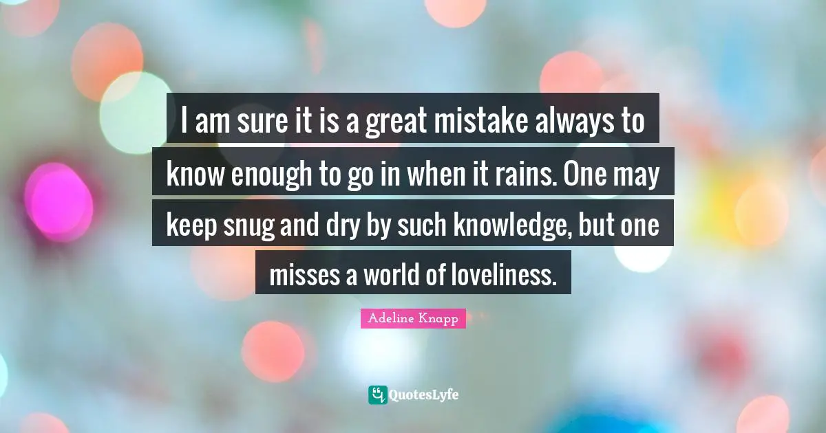 I am sure it is a great mistake always to know enough to go in when it rains. One may keep snug and dry by such knowledge, but one misses a world of loveliness.