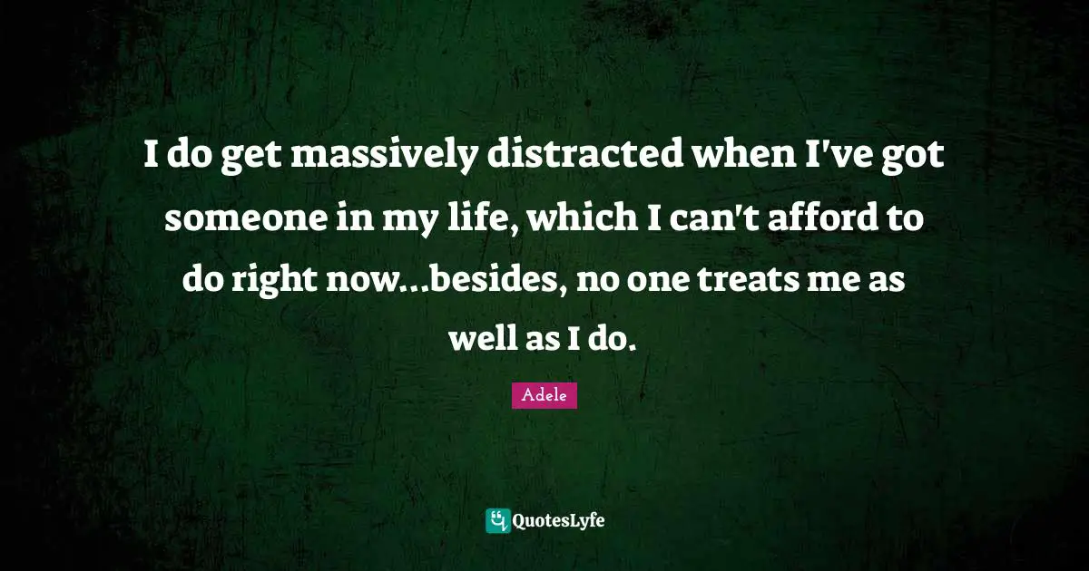 I do get massively distracted when I've got someone in my life, which I can't afford to do right now...besides, no one treats me as well as I do.