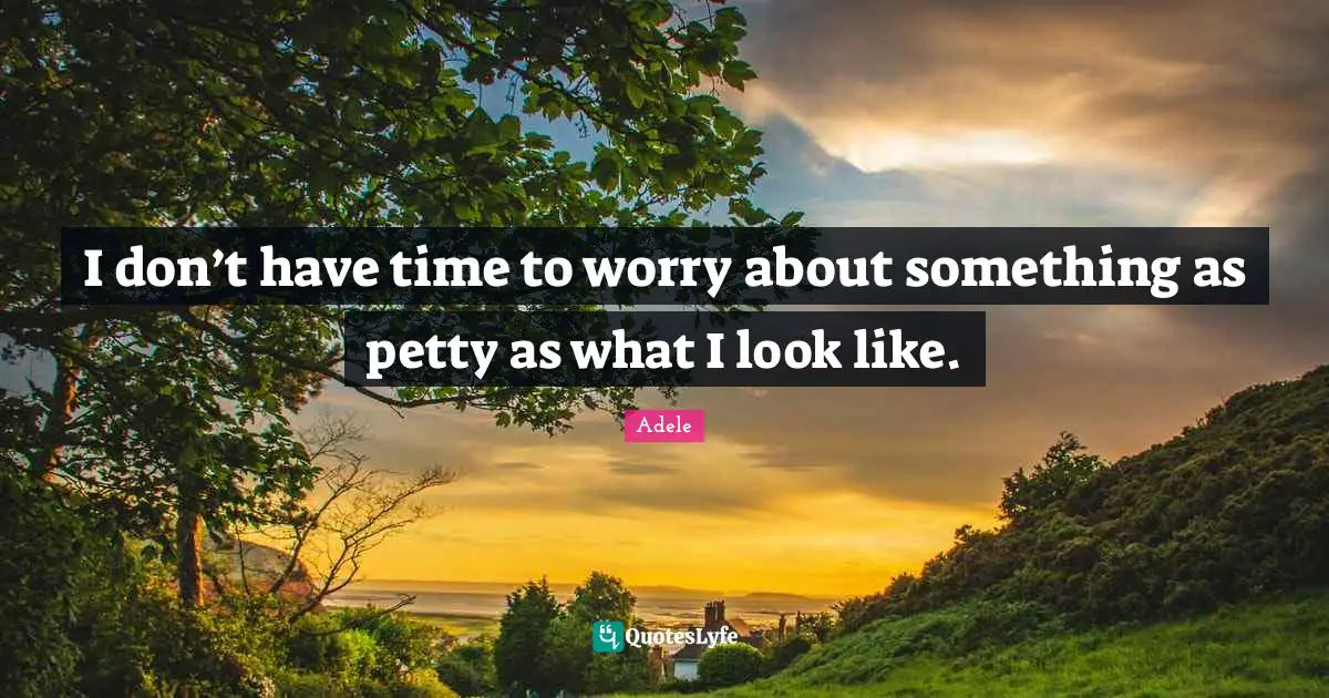 I don’t have time to worry about something as petty as what I look like.