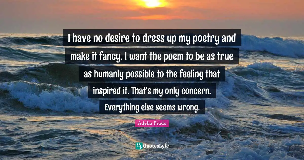 I have no desire to dress up my poetry and make it fancy. I want the poem to be as true as humanly possible to the feeling that inspired it. That's my only concern. Everything else seems wrong.