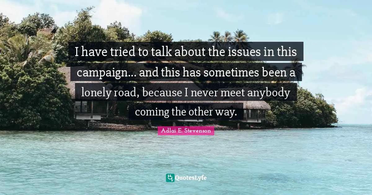 Adlai E. Stevenson Quotes: "I have tried to talk about the issues in this campaign... and this has sometimes been a lonely road, because I never meet anybody coming the other way."