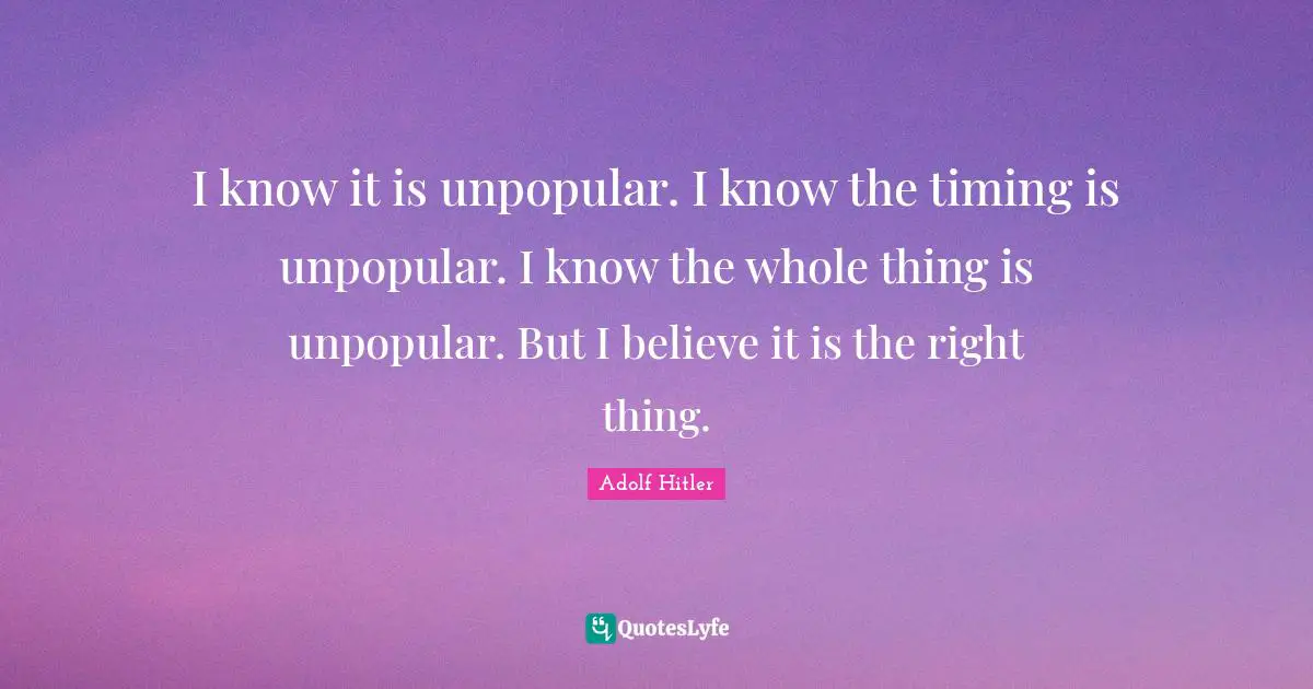 I know it is unpopular. I know the timing is unpopular. I know the whole thing is unpopular. But I believe it is the right thing.