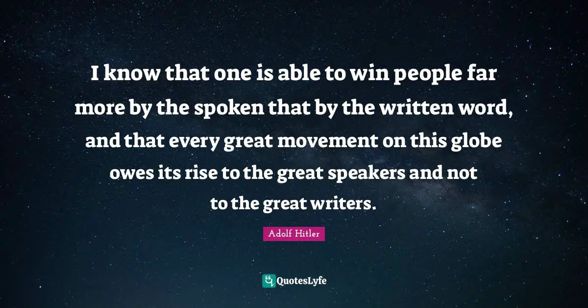 I know that one is able to win people far more by the spoken that by the written word, and that every great movement on this globe owes its rise to the great speakers and not to the great writers.