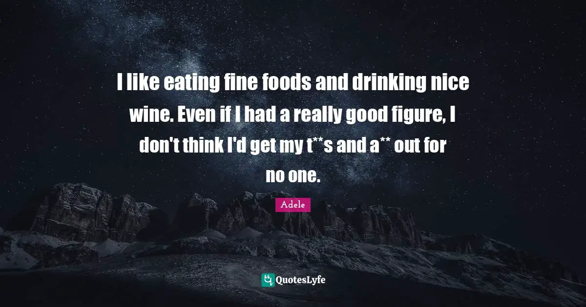 I like eating fine foods and drinking nice wine. Even if I had a really good figure, I don't think I'd get my t**s and a** out for no one.