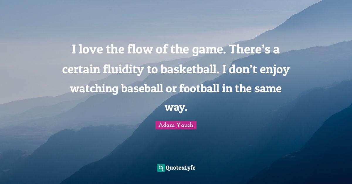 I love the flow of the game. There’s a certain fluidity to basketball. I don’t enjoy watching baseball or football in the same way.