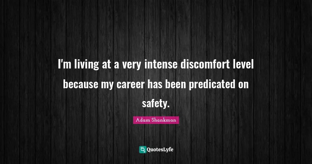 I'm living at a very intense discomfort level because my career has been predicated on safety.