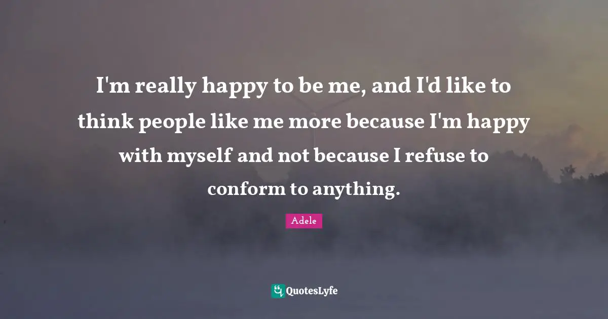 I'm really happy to be me, and I'd like to think people like me more because I'm happy with myself and not because I refuse to conform to anything.