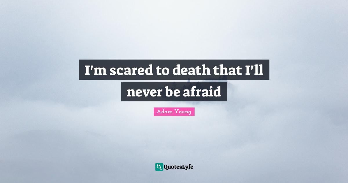 I'm scared to death that I'll never be afraid
