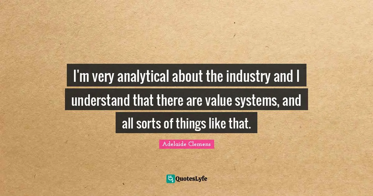 I'm very analytical about the industry and I understand that there are value systems, and all sorts of things like that.