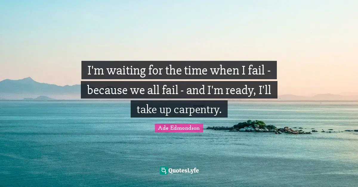 I'm waiting for the time when I fail - because we all fail - and I'm ready, I'll take up carpentry.