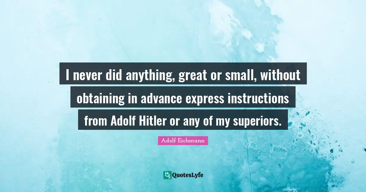 I never did anything, great or small, without obtaining in advance express instructions from Adolf Hitler or any of my superiors.