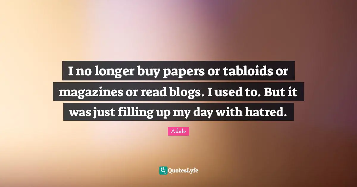 I no longer buy papers or tabloids or magazines or read blogs. I used to. But it was just filling up my day with hatred.