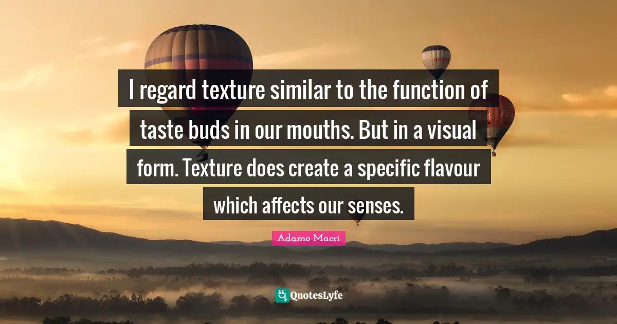 I regard texture similar to the function of taste buds in our mouths. But in a visual form. Texture does create a specific flavour which affects our senses.