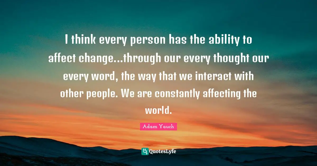 I think every person has the ability to affect change...through our every thought our every word, the way that we interact with other people. We are constantly affecting the world.