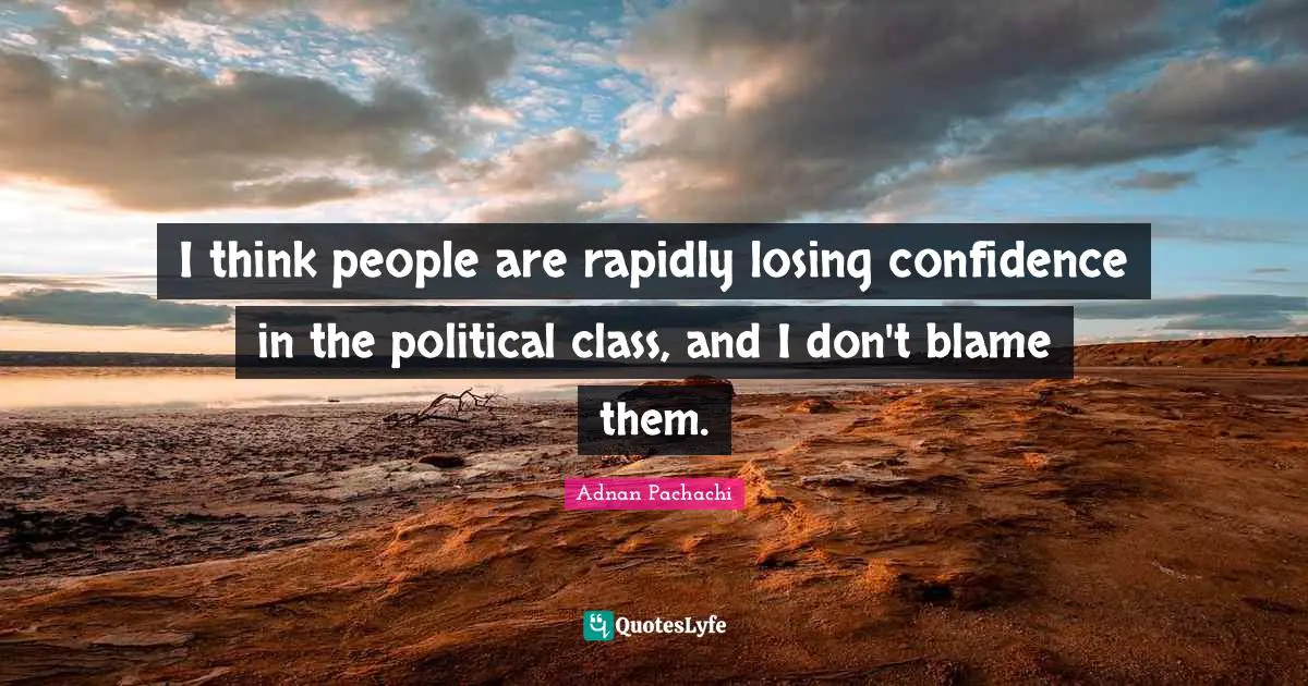 I think people are rapidly losing confidence in the political class, and I don't blame them.