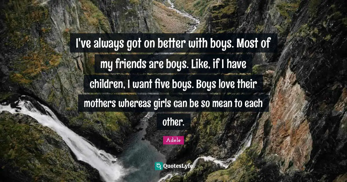 I've always got on better with boys. Most of my friends are boys. Like, if I have children, I want five boys. Boys love their mothers whereas girls can be so mean to each other.