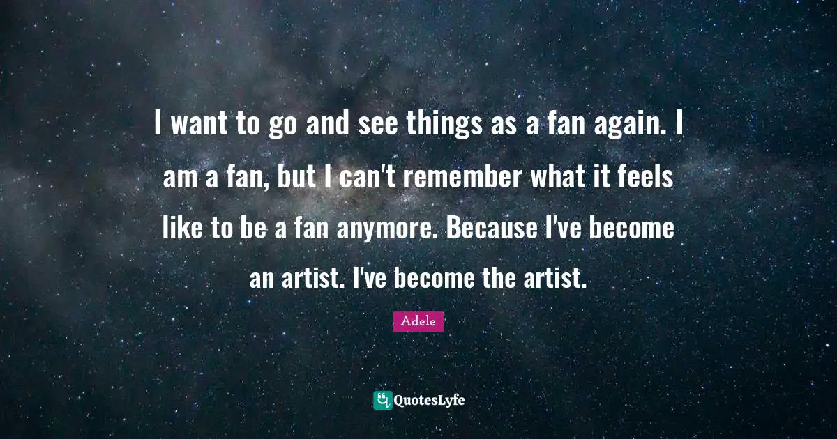 I want to go and see things as a fan again. I am a fan, but I can't remember what it feels like to be a fan anymore. Because I've become an artist. I've become the artist.