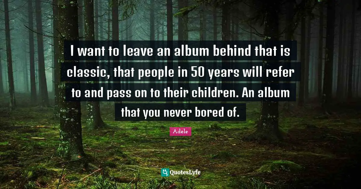 I want to leave an album behind that is classic, that people in 50 years will refer to and pass on to their children. An album that you never bored of.
