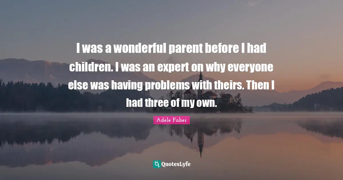 I was a wonderful parent before I had children. I was an expert on why everyone else was having problems with theirs. Then I had three of my own.