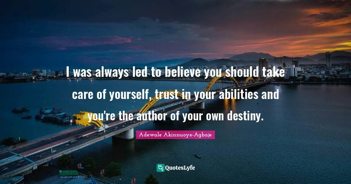 I was always led to believe you should take care of yourself, trust in your abilities and you're the author of your own destiny.