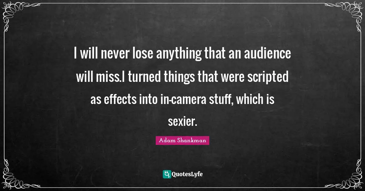 I will never lose anything that an audience will miss.I turned things that were scripted as effects into in-camera stuff, which is sexier.