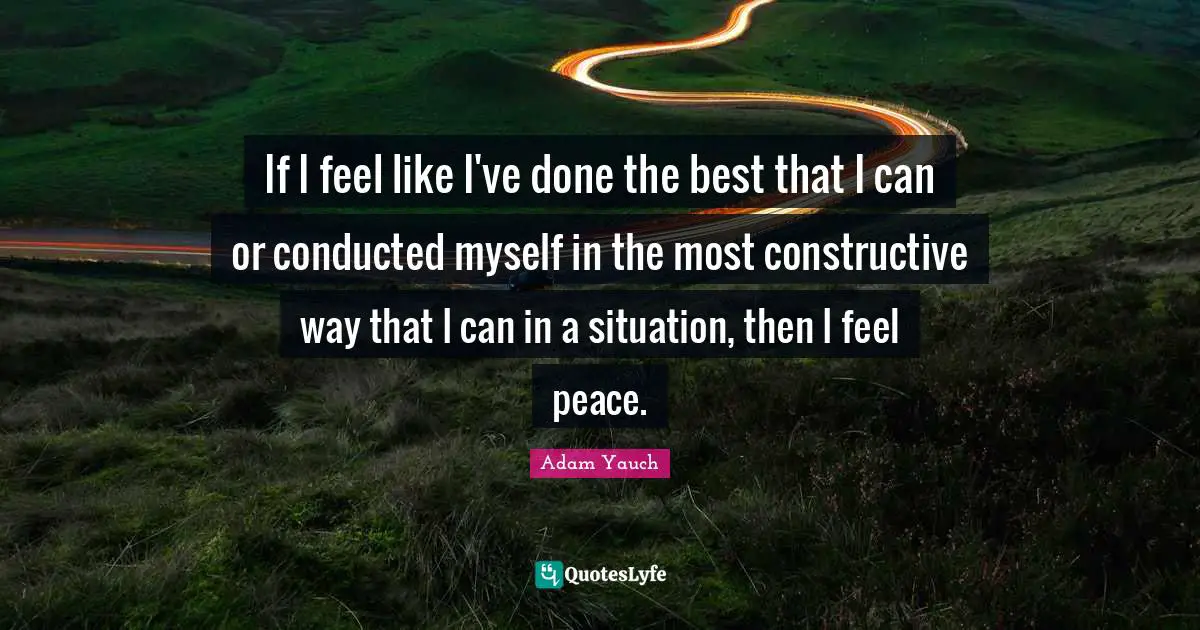 If I feel like I've done the best that I can or conducted myself in the most constructive way that I can in a situation, then I feel peace.