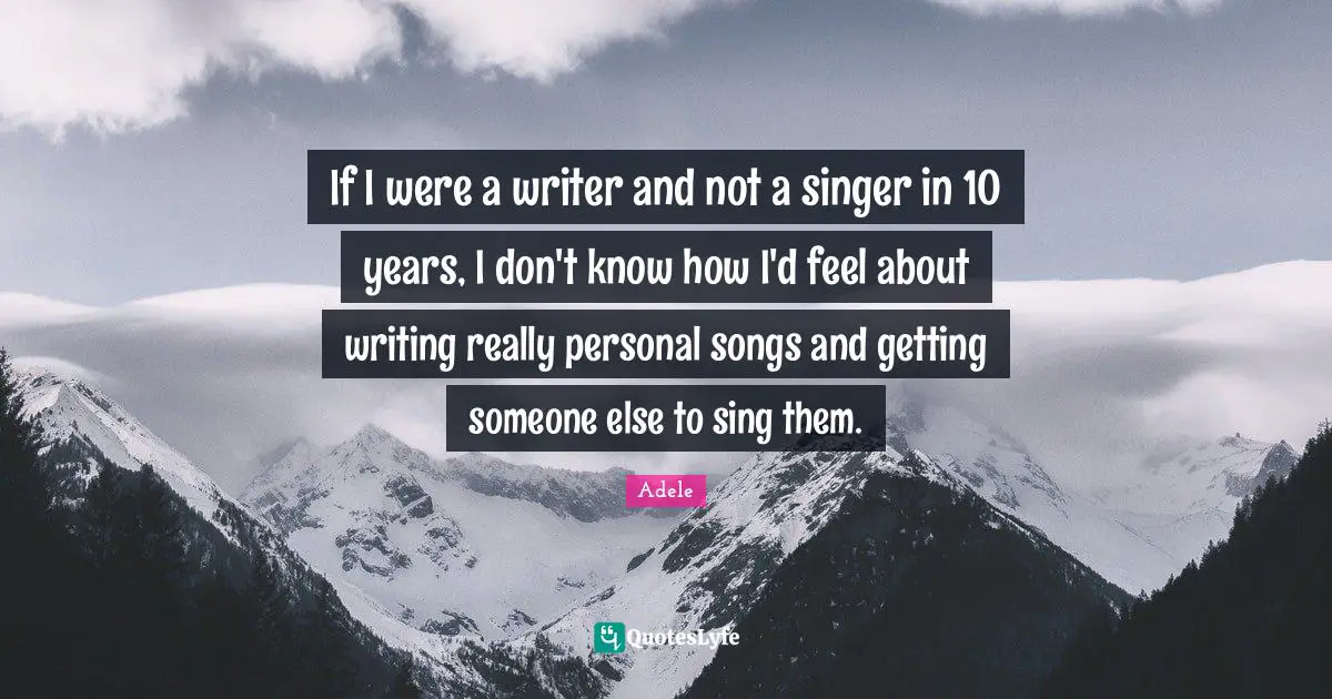 If I were a writer and not a singer in 10 years, I don't know how I'd feel about writing really personal songs and getting someone else to sing them.