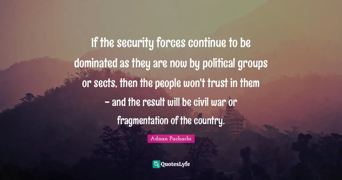 If the security forces continue to be dominated as they are now by political groups or sects, then the people won't trust in them - and the result will be civil war or fragmentation of the country.