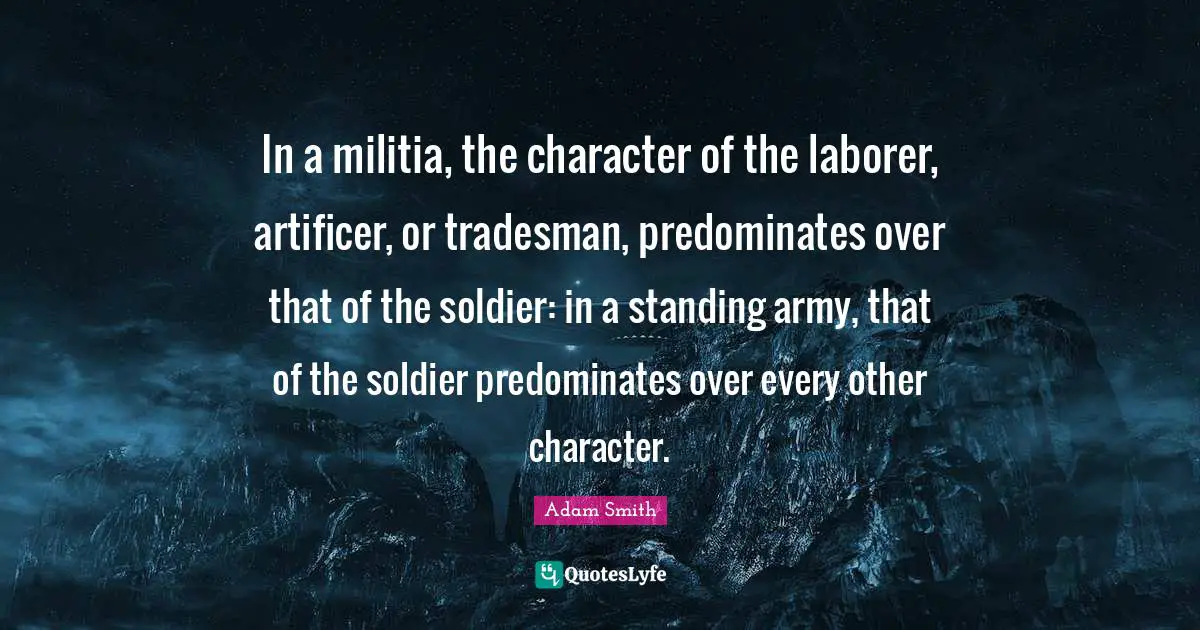 In a militia, the character of the laborer, artificer, or tradesman, predominates over that of the soldier: in a standing army, that of the soldier predominates over every other character.