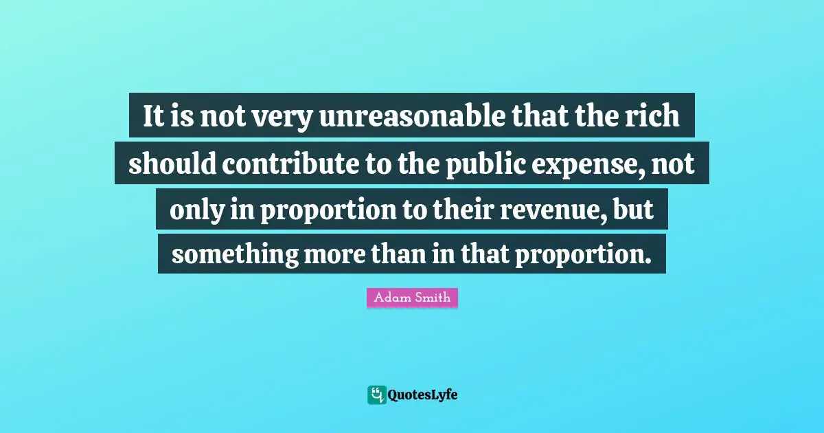It is not very unreasonable that the rich should contribute to the public expense, not only in proportion to their revenue, but something more than in that proportion.
