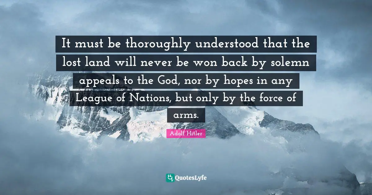 League Quotes: "It must be thoroughly understood that the lost land will never be won back by solemn appeals to the God, nor by hopes in any League of Nations, but only by the force of arms."
