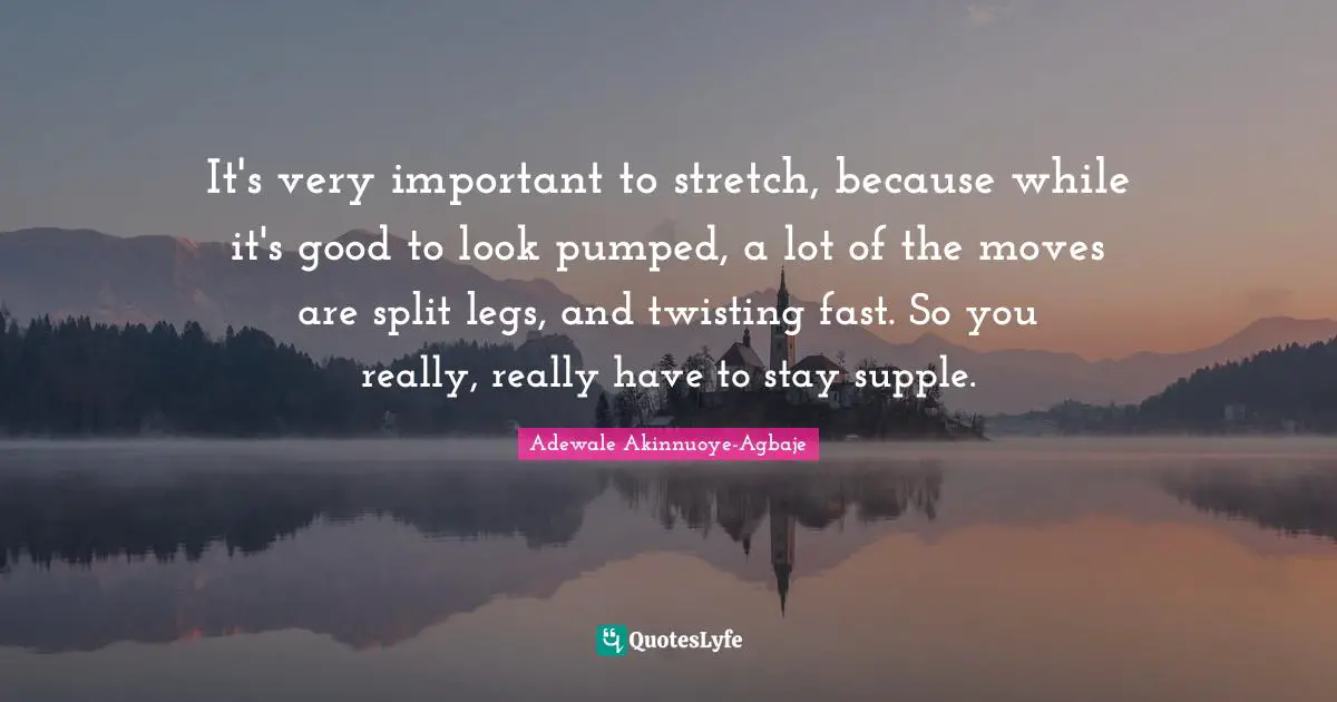 It's very important to stretch, because while it's good to look pumped, a lot of the moves are split legs, and twisting fast. So you really, really have to stay supple.
