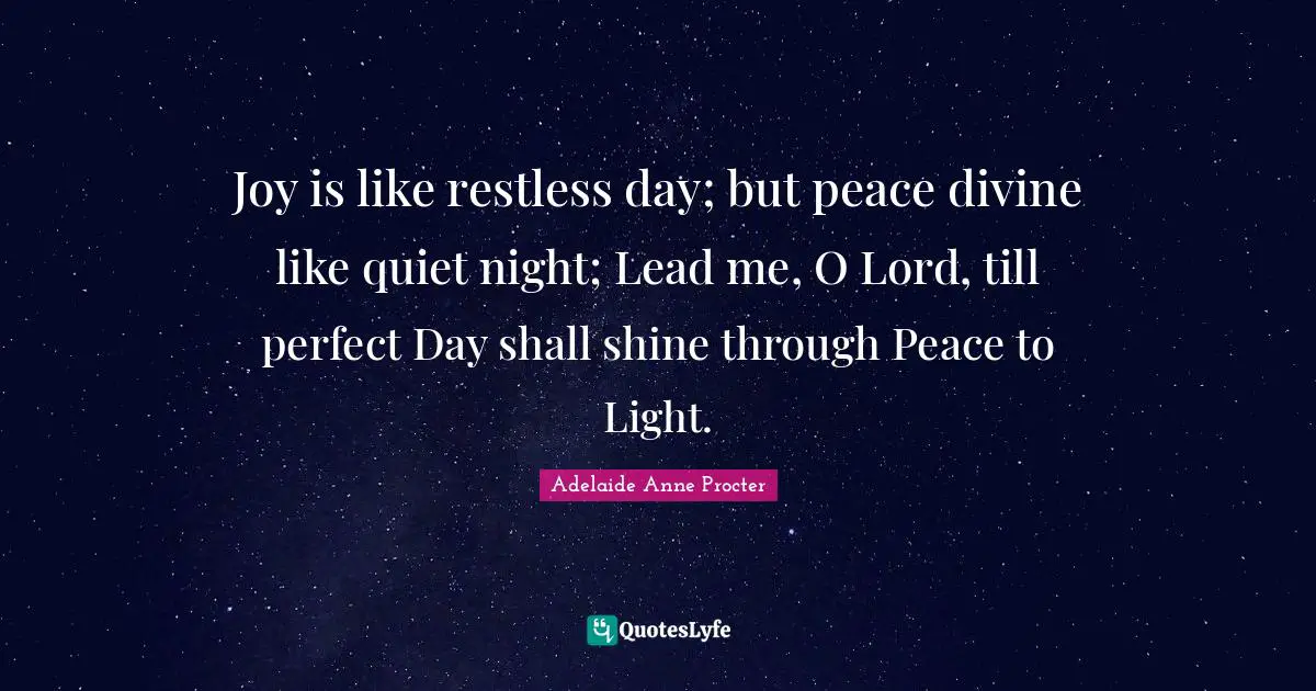 Joy is like restless day; but peace divine like quiet night; Lead me, O Lord, till perfect Day shall shine through Peace to Light.