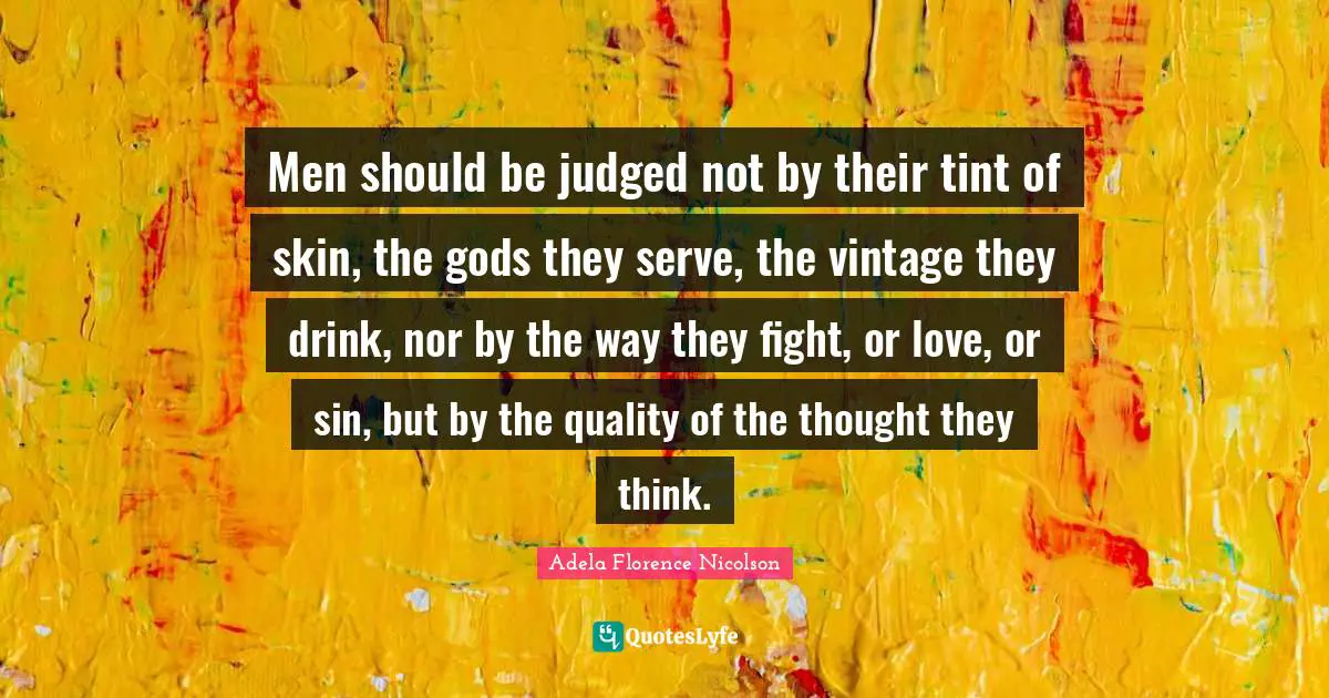 Men should be judged not by their tint of skin, the gods they serve, the vintage they drink, nor by the way they fight, or love, or sin, but by the quality of the thought they think.