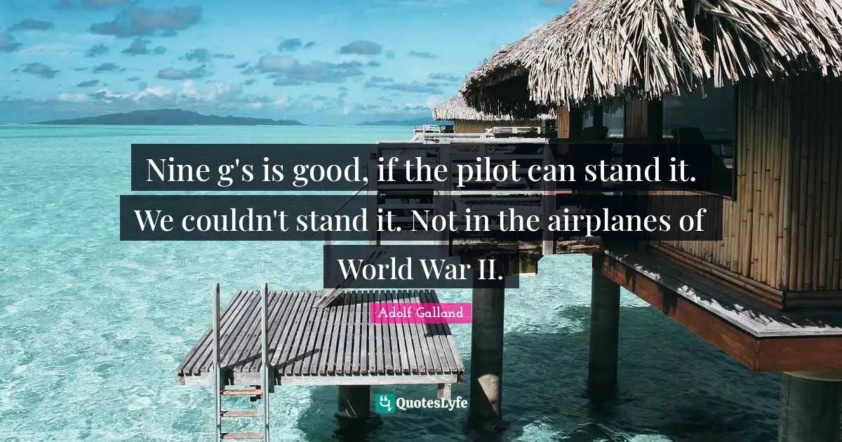 Nine g's is good, if the pilot can stand it. We couldn't stand it. Not in the airplanes of World War II.