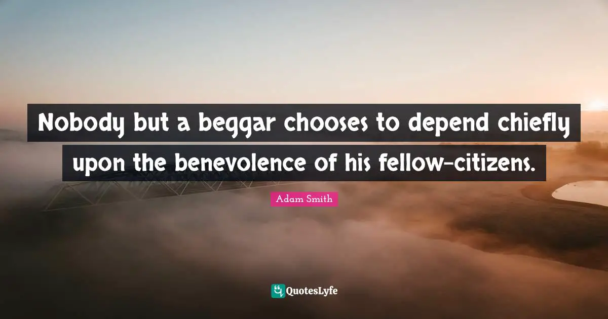 Adam Smith Quotes: "Nobody but a beggar chooses to depend chiefly upon the benevolence of his fellow-citizens."