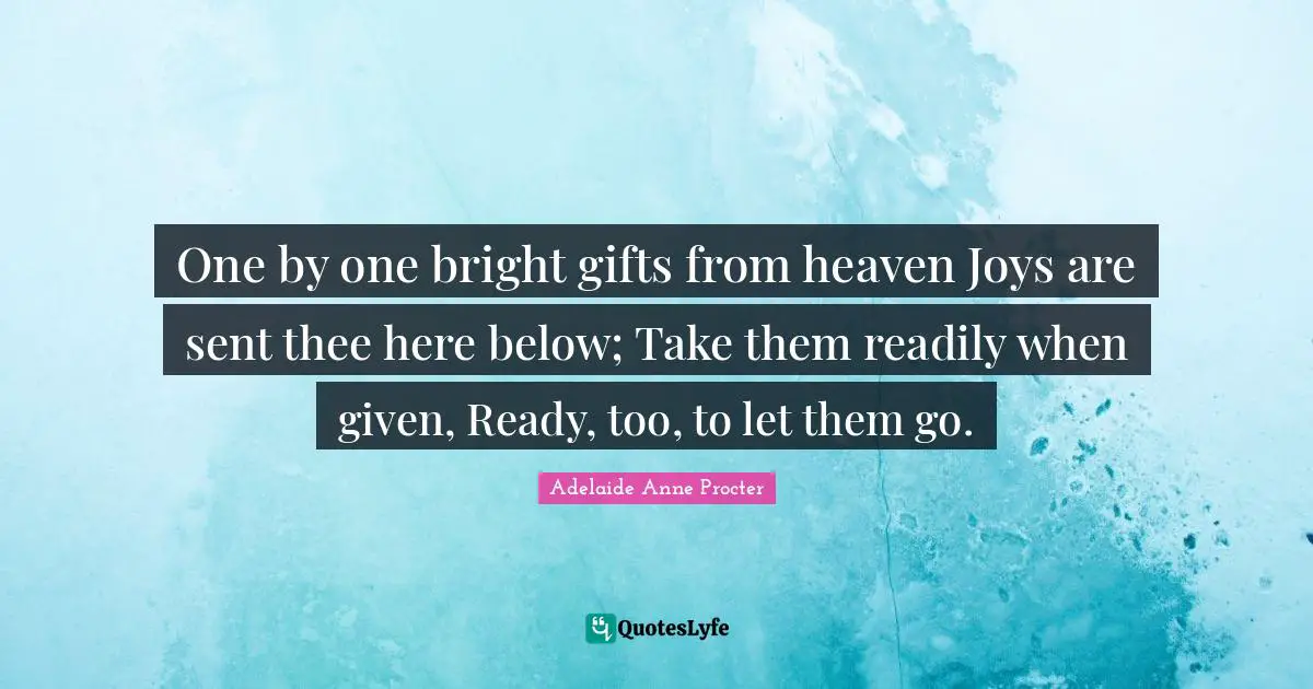 One by one bright gifts from heaven Joys are sent thee here below; Take them readily when given, Ready, too, to let them go.