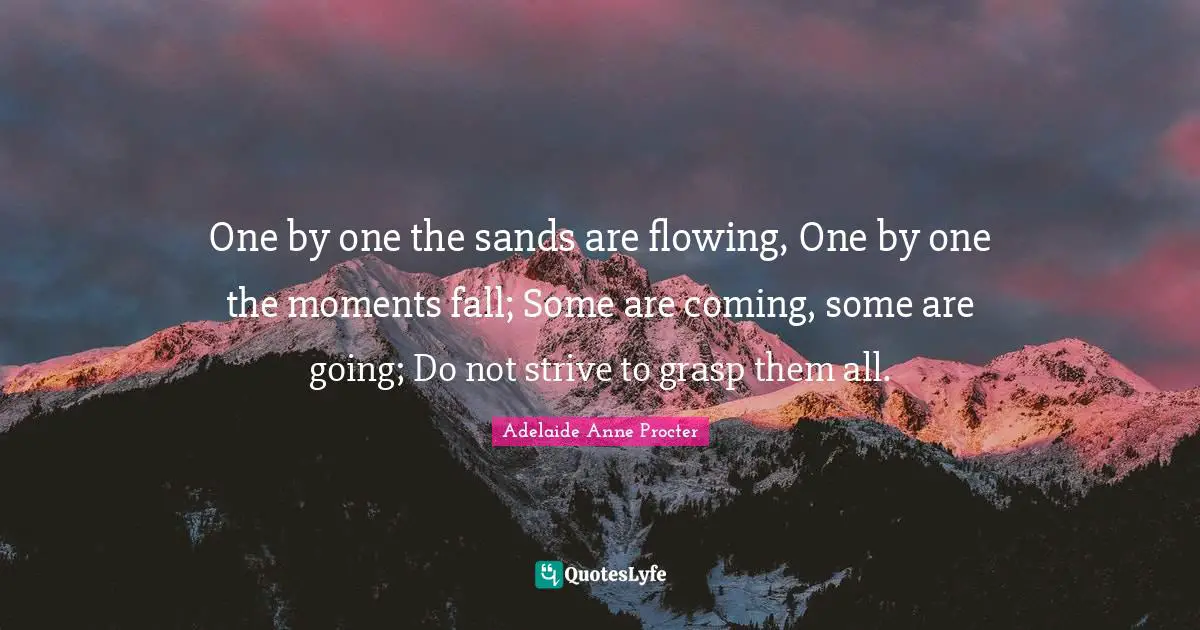 One by one the sands are flowing, One by one the moments fall; Some are coming, some are going; Do not strive to grasp them all.