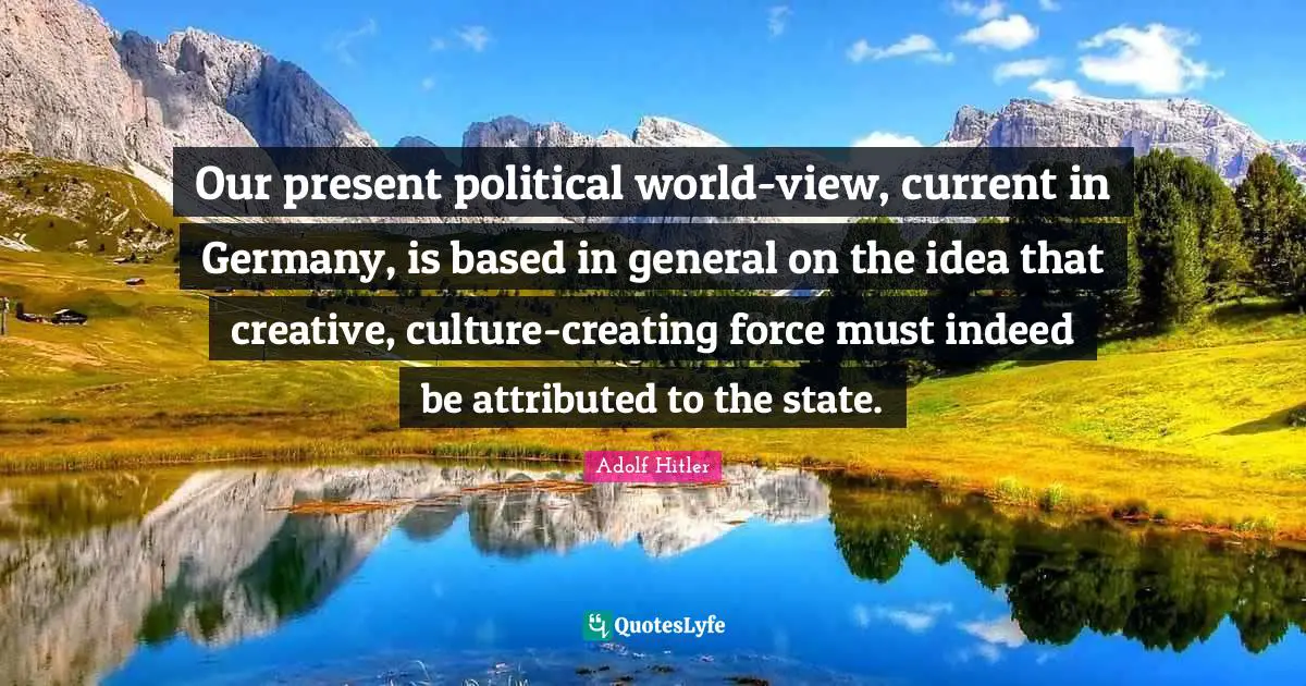 Our present political world-view, current in Germany, is based in general on the idea that creative, culture-creating force must indeed be attributed to the state.