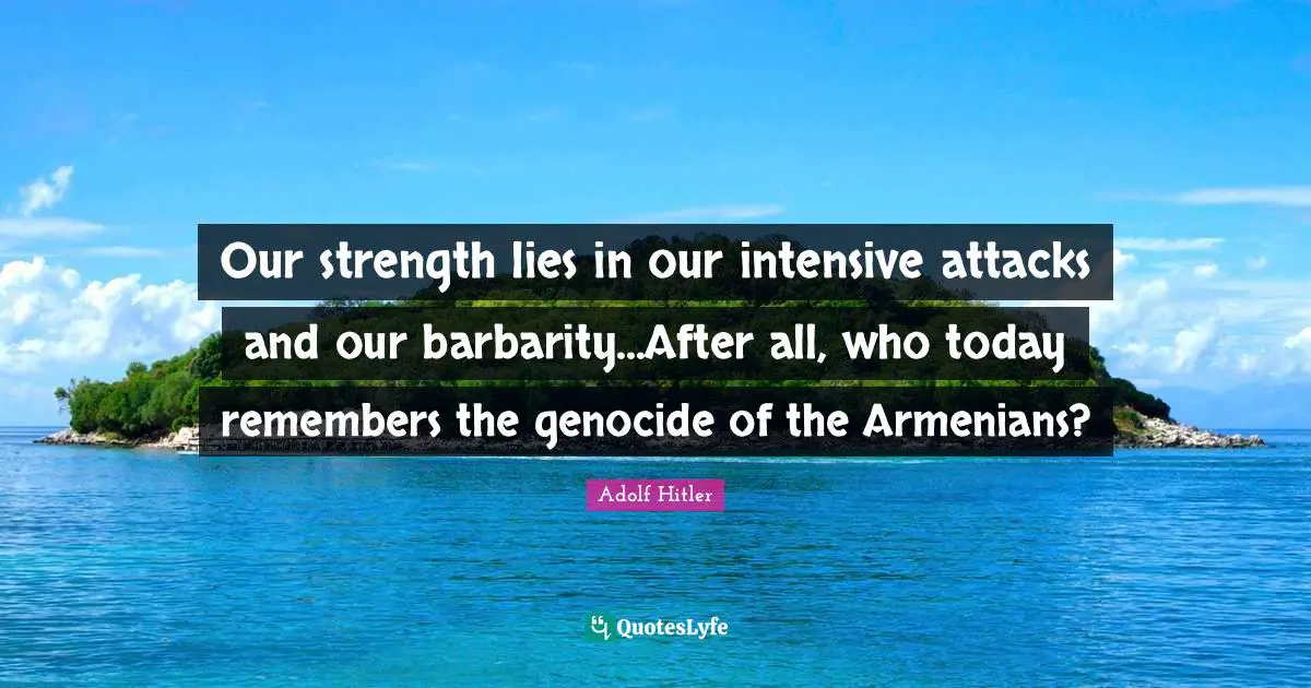 Our strength lies in our intensive attacks and our barbarity...After all, who today remembers the genocide of the Armenians?