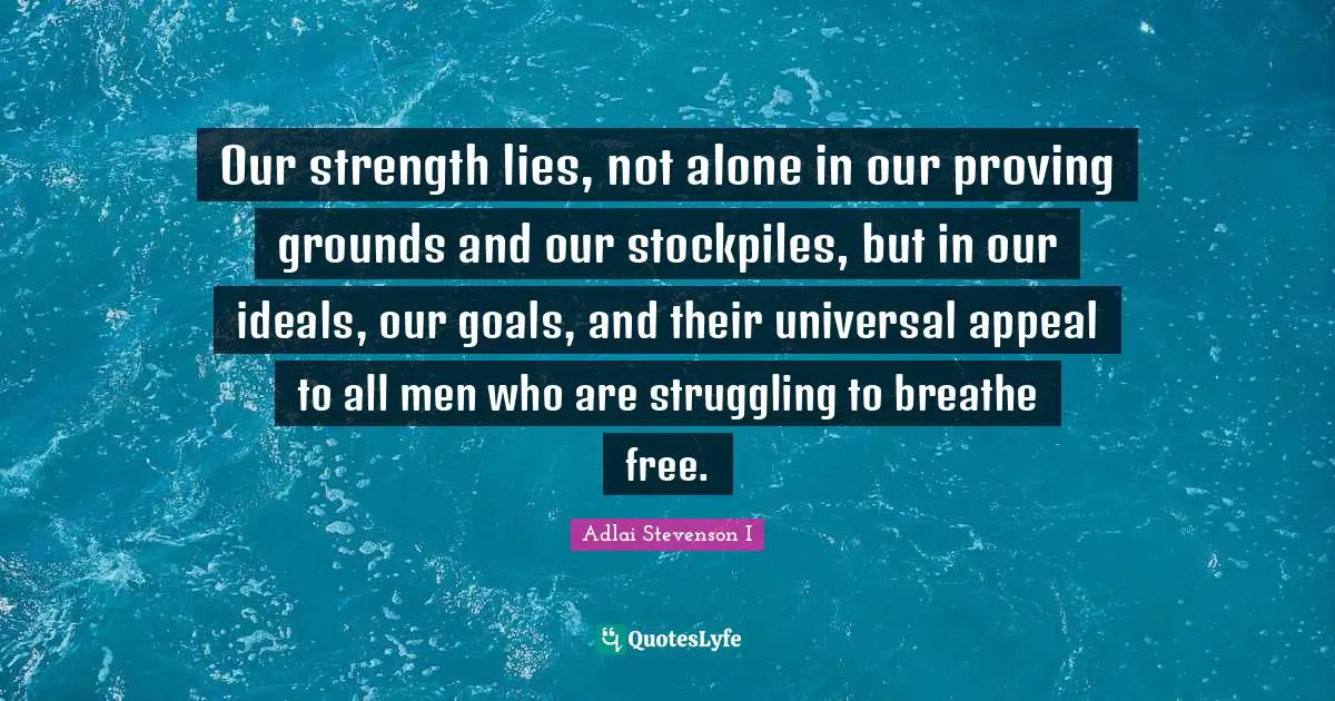 Our strength lies, not alone in our proving grounds and our stockpiles, but in our ideals, our goals, and their universal appeal to all men who are struggling to breathe free.