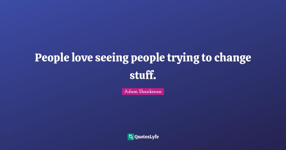 People love seeing people trying to change stuff.