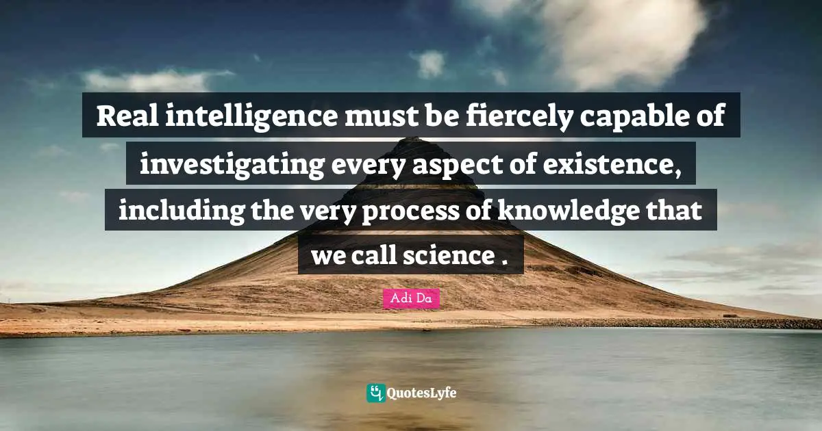 Real intelligence must be fiercely capable of investigating every aspect of existence, including the very process of knowledge that we call science .