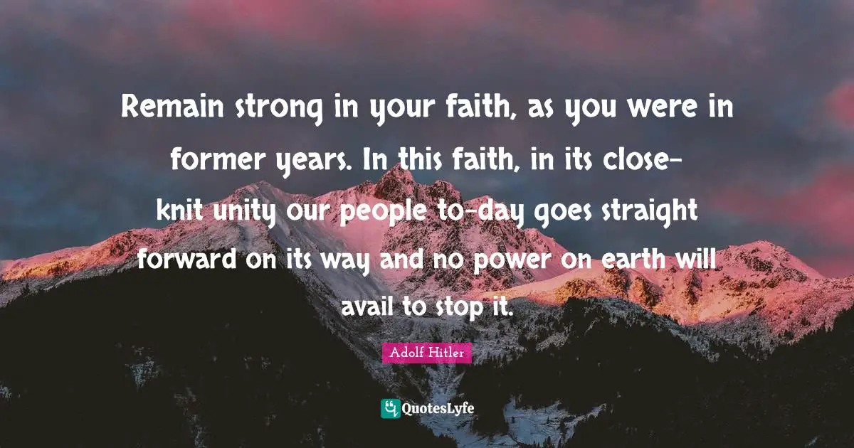 Remain strong in your faith, as you were in former years. In this faith, in its close-knit unity our people to-day goes straight forward on its way and no power on earth will avail to stop it.